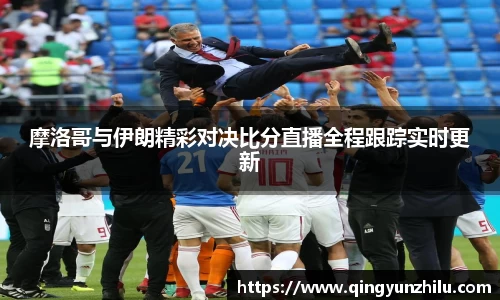 摩洛哥与伊朗精彩对决比分直播全程跟踪实时更新