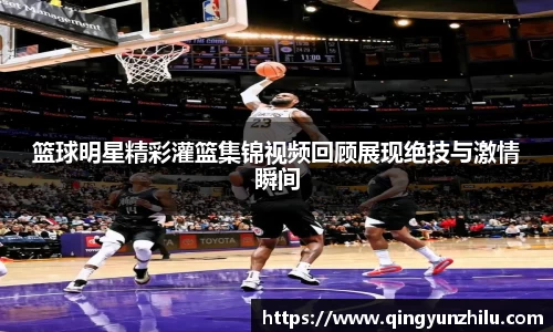 篮球明星精彩灌篮集锦视频回顾展现绝技与激情瞬间